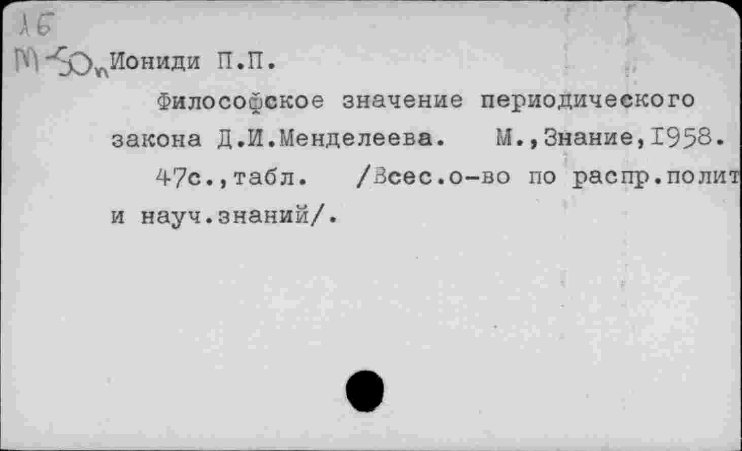 ﻿Иониди П.П.
Философское значение периодического закона Д.И.Менделеева. М.,Знание,1958« 4?с.,табл. /Зсес.о-во по распр.полит и науч.знаний/.